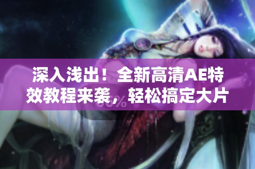 深入浅出！全新高清AE特效教程来袭，轻松搞定大片制作技巧