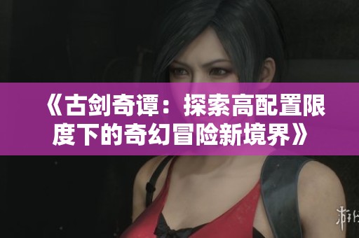 《古剑奇谭：探索高配置限度下的奇幻冒险新境界》