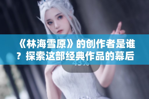 《林海雪原》的创作者是谁？探索这部经典作品的幕后故事