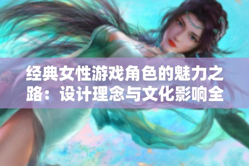 经典女性游戏角色的魅力之路：设计理念与文化影响全面解读