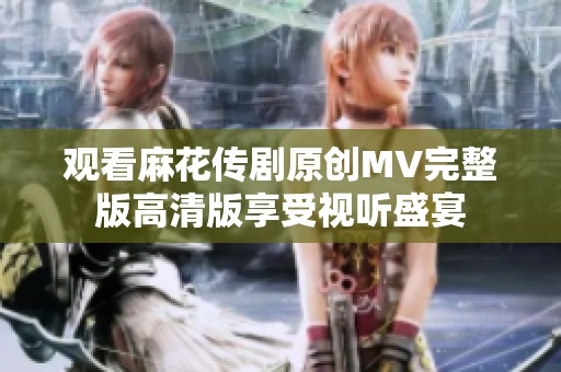 观看麻花传剧原创MV完整版高清版享受视听盛宴