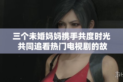 三个未婚妈妈携手共度时光 共同追看热门电视剧的故事