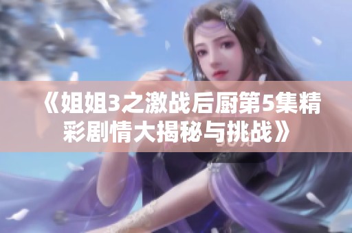 《姐姐3之激战后厨第5集精彩剧情大揭秘与挑战》