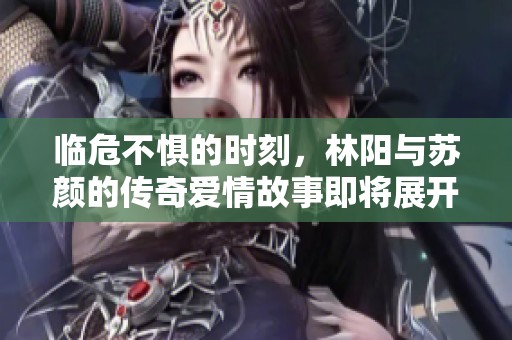 临危不惧的时刻，林阳与苏颜的传奇爱情故事即将展开