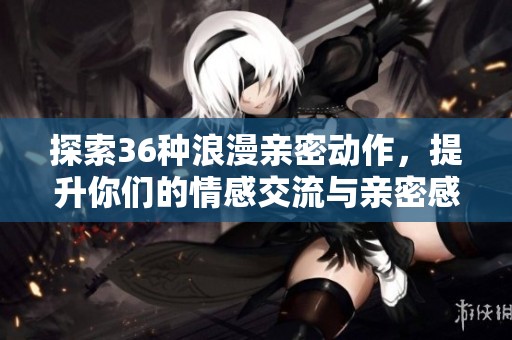 探索36种浪漫亲密动作，提升你们的情感交流与亲密感