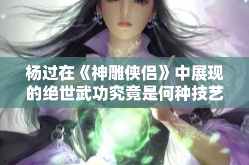 杨过在《神雕侠侣》中展现的绝世武功究竟是何种技艺
