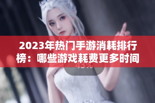 2023年热门手游消耗排行榜：哪些游戏耗费更多时间与资源