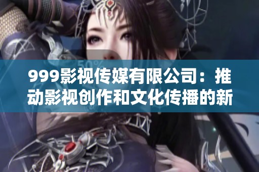999影视传媒有限公司：推动影视创作和文化传播的新力量