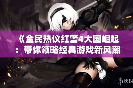 《全民热议红警4大国崛起：带你领略经典游戏新风潮》