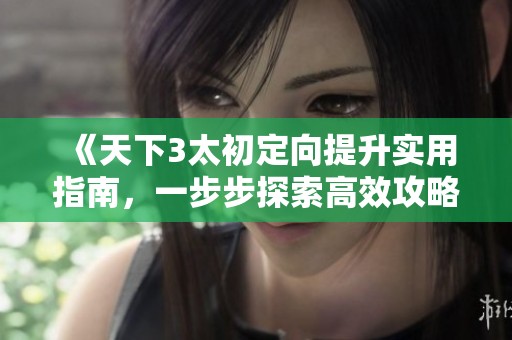 《天下3太初定向提升实用指南，一步步探索高效攻略技巧》