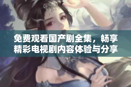 免费观看国产剧全集，畅享精彩电视剧内容体验与分享