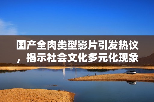 国产全肉类型影片引发热议，揭示社会文化多元化现象