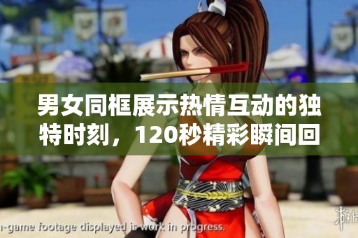 男女同框展示热情互动的独特时刻，120秒精彩瞬间回放