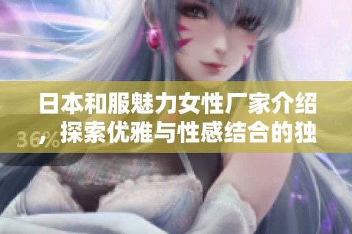 日本和服魅力女性厂家介绍，探索优雅与性感结合的独特之美