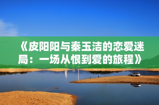 《皮阳阳与秦玉洁的恋爱迷局：一场从恨到爱的旅程》