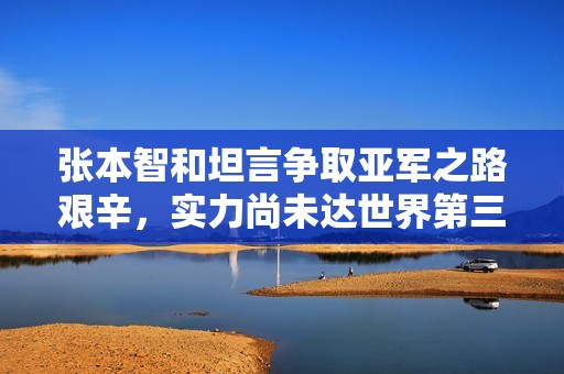 张本智和坦言争取亚军之路艰辛，实力尚未达世界第三水平