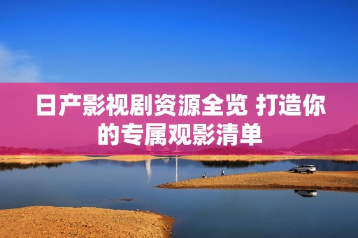 日产影视剧资源全览 打造你的专属观影清单