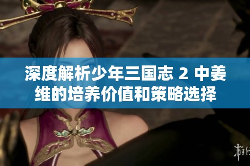 深度解析少年三国志 2 中姜维的培养价值和策略选择