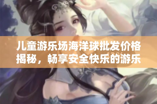 儿童游乐场海洋球批发价格揭秘，畅享安全快乐的游乐体验