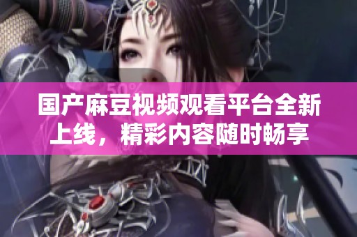 国产麻豆视频观看平台全新上线，精彩内容随时畅享