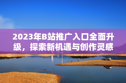 2023年B站推广入口全面升级，探索新机遇与创作灵感