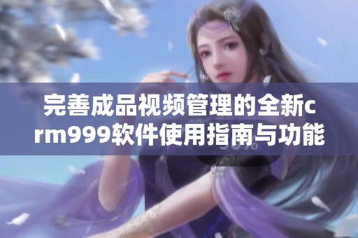 完善成品视频管理的全新crm999软件使用指南与功能介绍