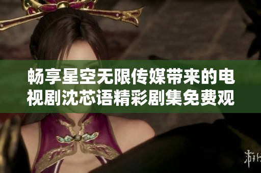 畅享星空无限传媒带来的电视剧沈芯语精彩剧集免费观看体验