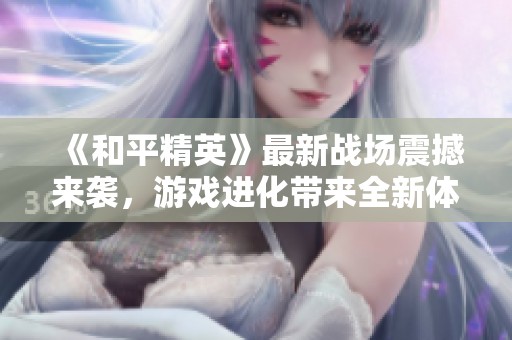 《和平精英》最新战场震撼来袭，游戏进化带来全新体验解析