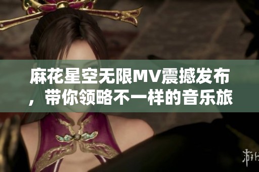 麻花星空无限MV震撼发布，带你领略不一样的音乐旅程