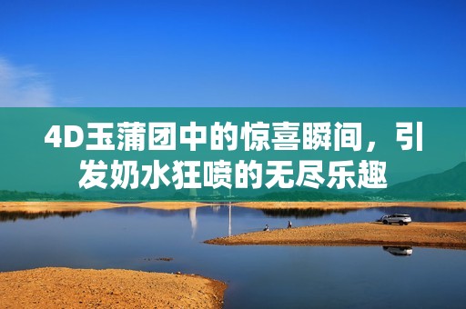 4D玉蒲团中的惊喜瞬间，引发奶水狂喷的无尽乐趣