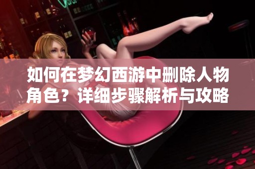 如何在梦幻西游中删除人物角色？详细步骤解析与攻略分享