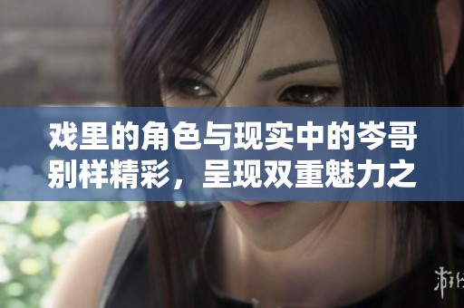 戏里的角色与现实中的岑哥别样精彩，呈现双重魅力之旅