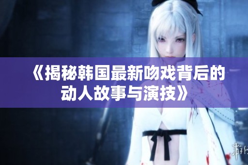 《揭秘韩国最新吻戏背后的动人故事与演技》