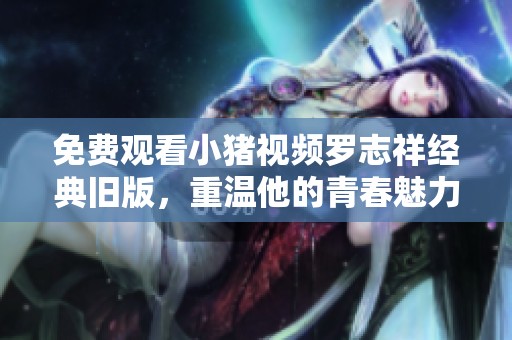免费观看小猪视频罗志祥经典旧版，重温他的青春魅力与精彩表现