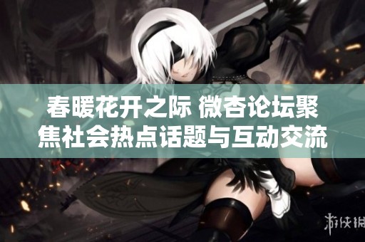 春暖花开之际 微杏论坛聚焦社会热点话题与互动交流