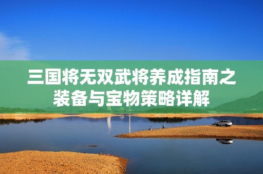 三国将无双武将养成指南之装备与宝物策略详解