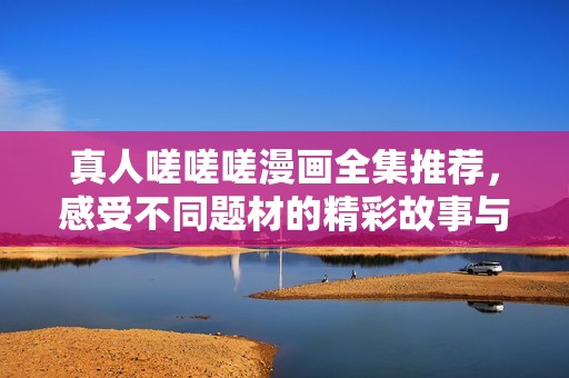 真人嗟嗟嗟漫画全集推荐，感受不同题材的精彩故事与角色魅力