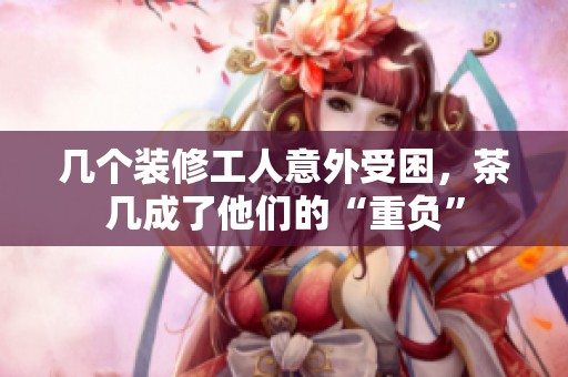 几个装修工人意外受困，茶几成了他们的“重负”