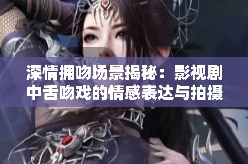 深情拥吻场景揭秘：影视剧中舌吻戏的情感表达与拍摄技巧