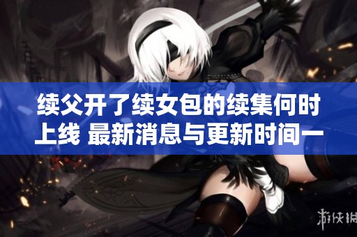 续父开了续女包的续集何时上线 最新消息与更新时间一览