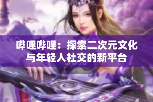 哔哩哔哩：探索二次元文化与年轻人社交的新平台