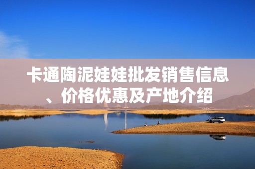 卡通陶泥娃娃批发销售信息、价格优惠及产地介绍