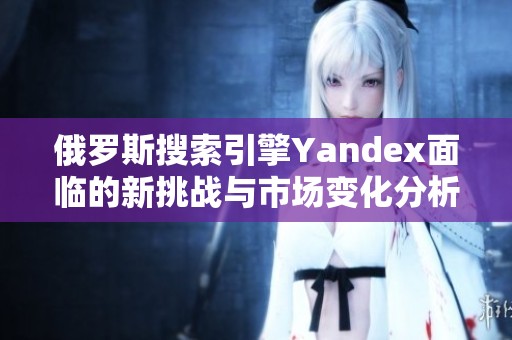 俄罗斯搜索引擎Yandex面临的新挑战与市场变化分析