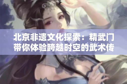 北京非遗文化探索：精武门带你体验跨越时空的武术传奇