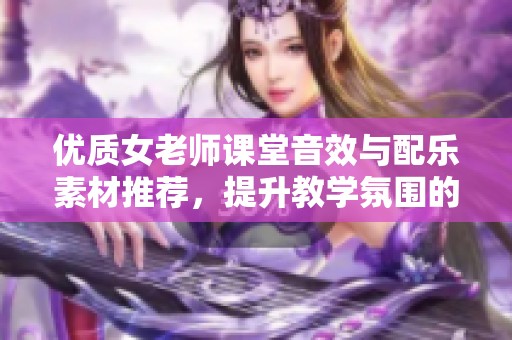 优质女老师课堂音效与配乐素材推荐，提升教学氛围的完美选择