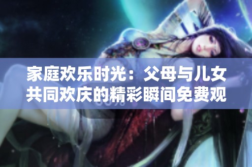 家庭欢乐时光：父母与儿女共同欢庆的精彩瞬间免费观看