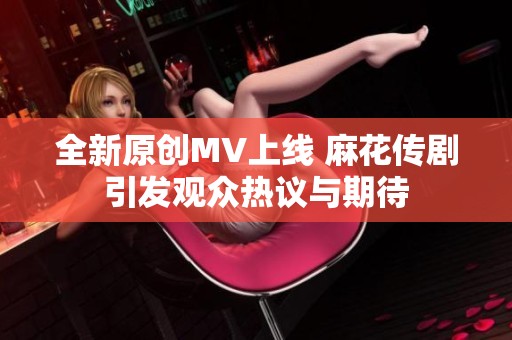 全新原创MV上线 麻花传剧引发观众热议与期待