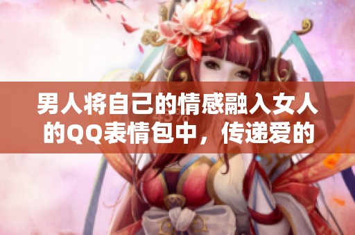 男人将自己的情感融入女人的QQ表情包中，传递爱的讯息