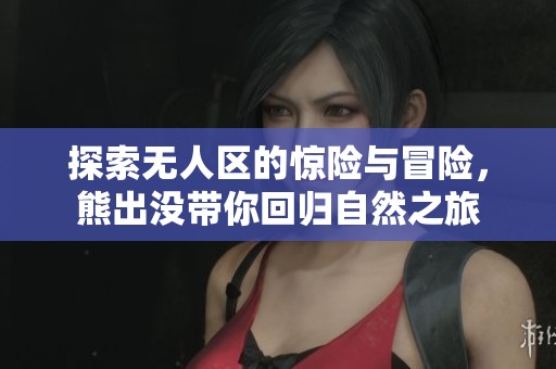 探索无人区的惊险与冒险，熊出没带你回归自然之旅