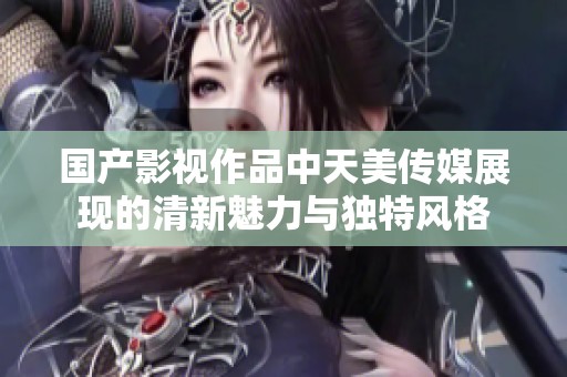国产影视作品中天美传媒展现的清新魅力与独特风格